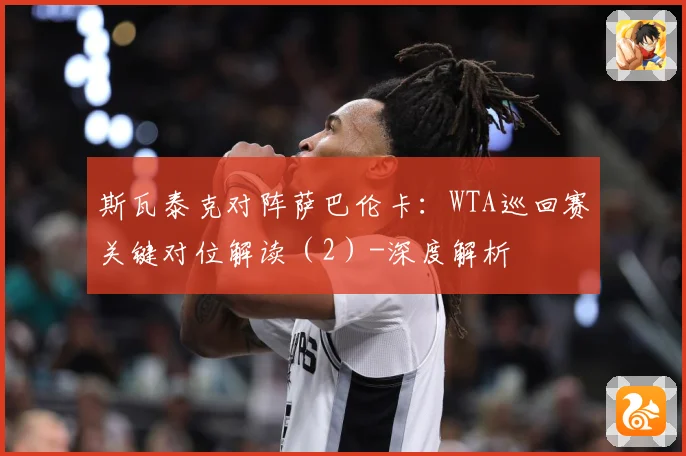 斯瓦泰克对阵萨巴伦卡：WTA巡回赛关键对位解读（2）-深度解析
