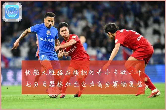 快船大胜猛龙横扫对手小卡砍二十七分马瑟林加兰合力高分赛场复盘-深度解析