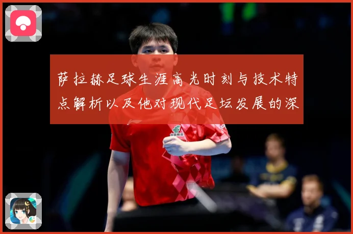 萨拉赫足球生涯高光时刻与技术特点解析以及他对现代足坛发展的深远影响-深度解析