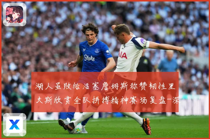 湖人虽败给活塞詹姆斯称赞韧性里夫斯欣赏全队拼搏精神赛场复盘-深度解析