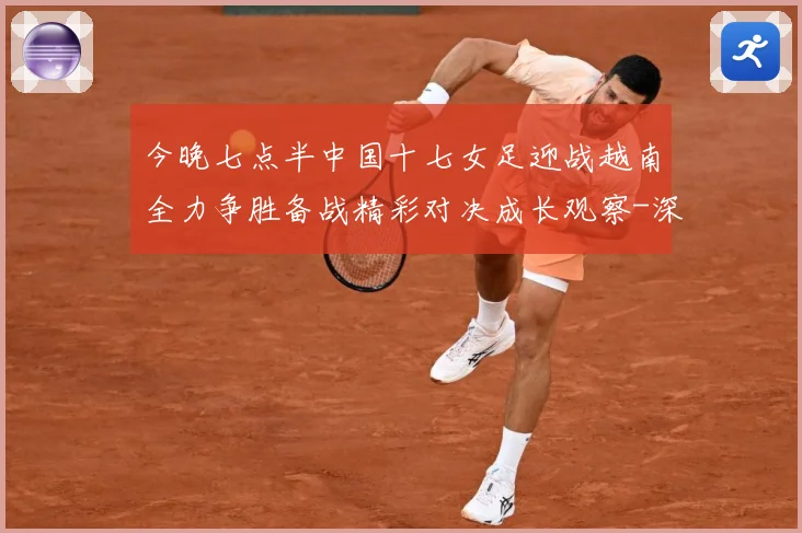 今晚七点半中国十七女足迎战越南全力争胜备战精彩对决成长观察-深度解析