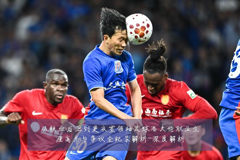 从铁血后卫到更衣室领袖足球洛夫伦职业生涯高光与争议全纪录解析-深度解析