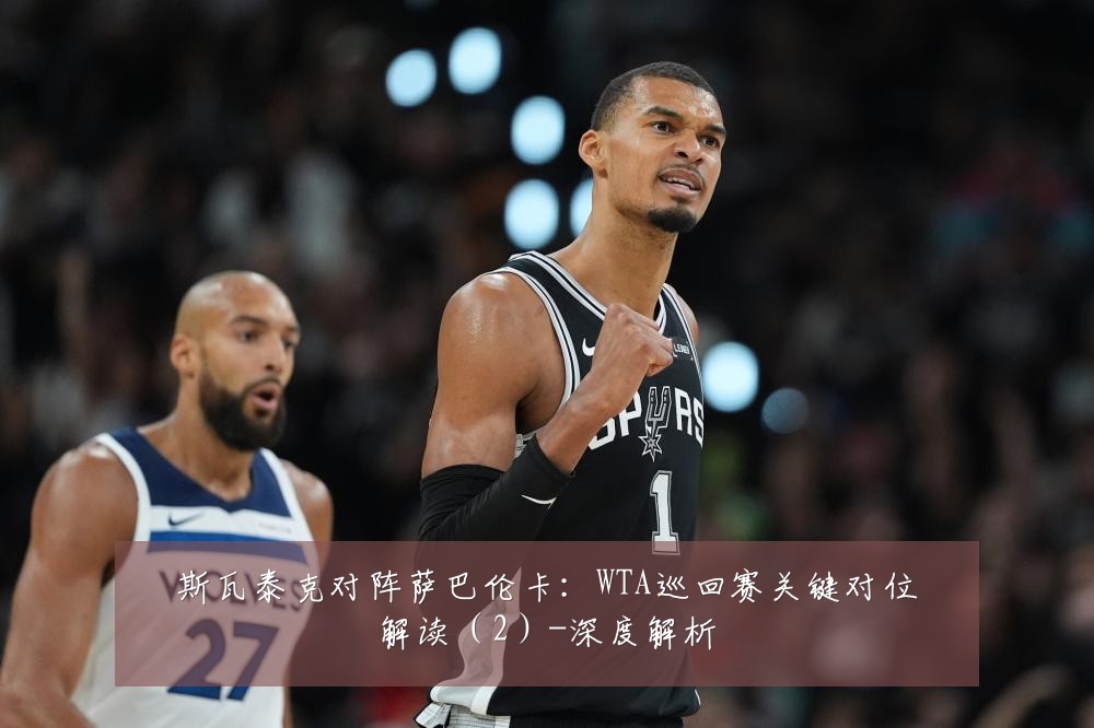 斯瓦泰克对阵萨巴伦卡：WTA巡回赛关键对位解读（2）-深度解析